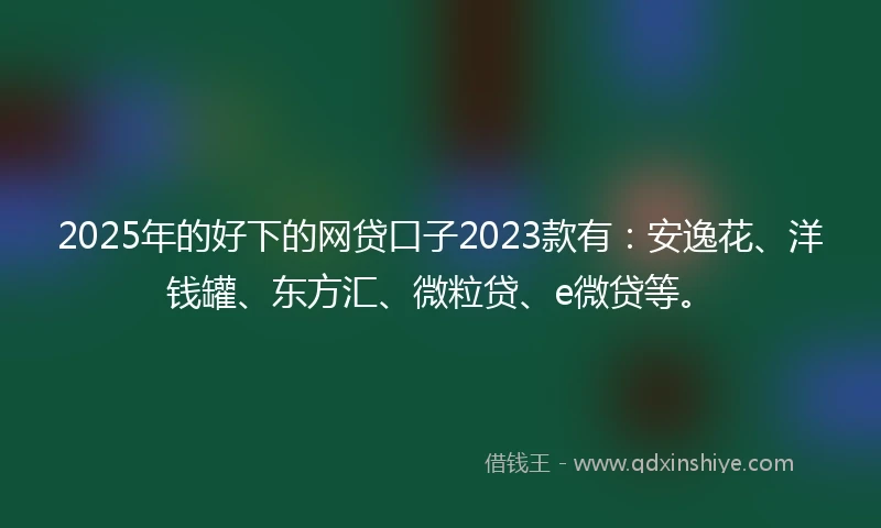 2025年的好下的网贷口子2023款有：安逸花、洋钱罐、东方汇、微粒贷、e微贷等。