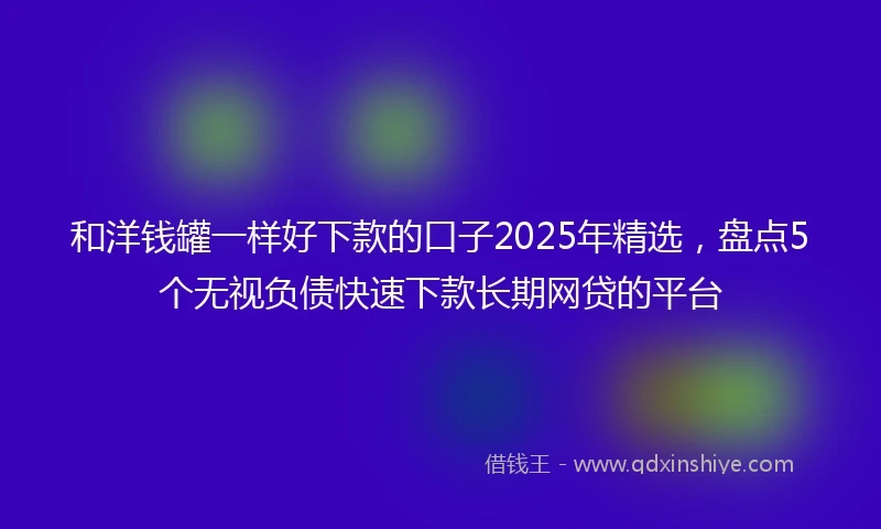 和洋钱罐一样好下款的口子2025年精选，盘点5个无视负债快速下款长期网贷的平台