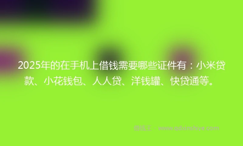 2025年的在手机上借钱需要哪些证件有：小米贷款、小花钱包、人人贷、洋钱罐、快贷通等。