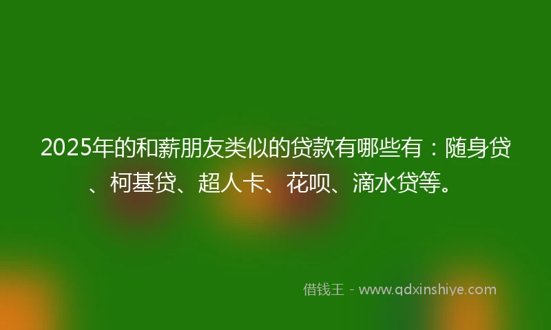 2025年的和薪朋友类似的贷款有哪些有：随身贷、柯基贷、超人卡、花呗、滴水贷等。