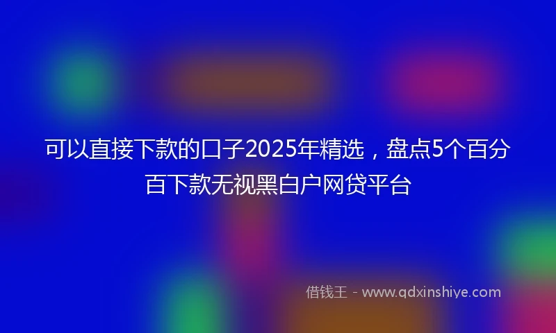 可以直接下款的口子2025年精选，盘点5个百分百下款无视黑白户网贷平台
