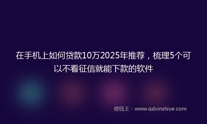 在手机上如何贷款10万2025年推荐,梳理5个可以不看征信就能下款的软件