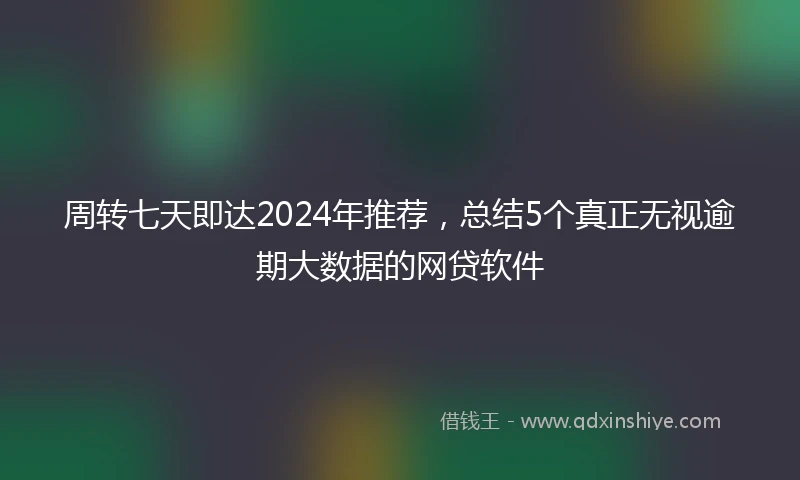 周转七天即达2024年推荐，总结5个真正无视逾期大数据的网贷软件