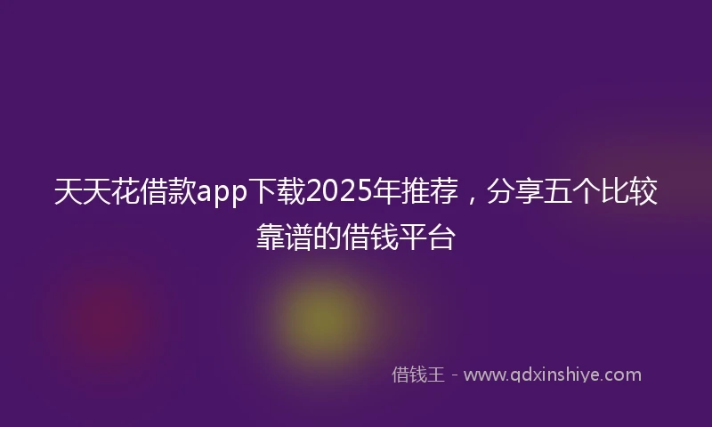 天天花借款app下载2025年推荐，分享五个比较靠谱的借钱平台