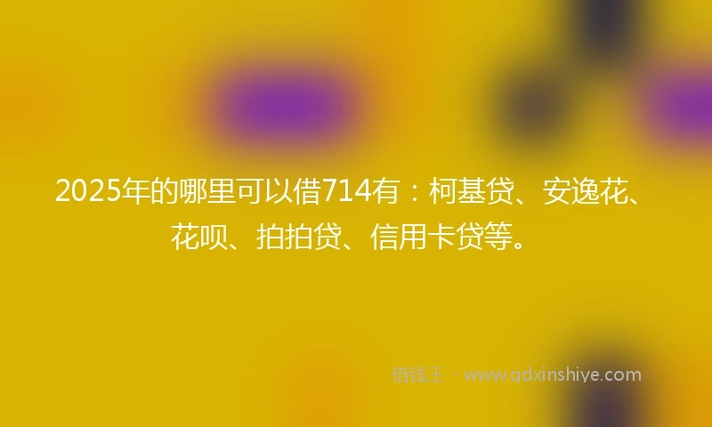2025年的哪里可以借714有：柯基贷、安逸花、花呗、拍拍贷、信用卡贷等。