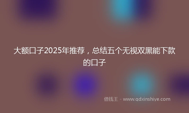 大额口子2025年推荐，总结五个无视双黑能下款的口子