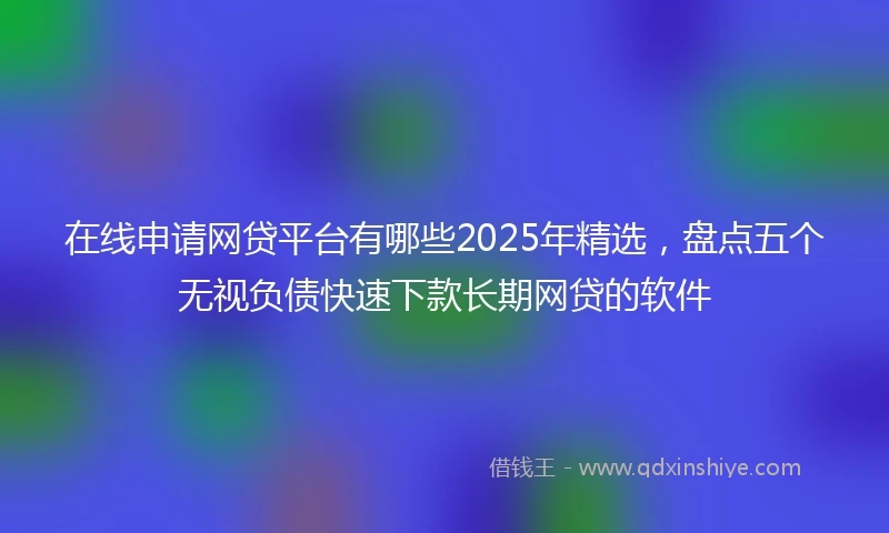 在线申请网贷平台有哪些2025年精选，盘点五个无视负债快速下款长期网贷的软件