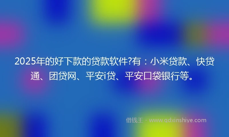 2025年的好下款的贷款软件?有：小米贷款、快贷通、团贷网、平安i贷、平安口袋银行等。