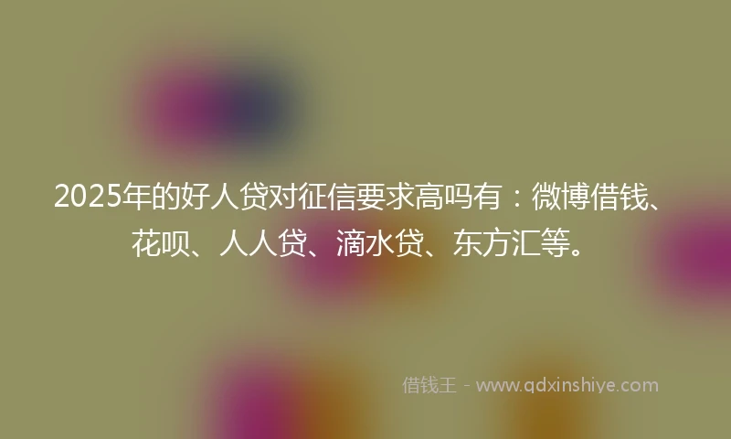 2025年的好人贷对征信要求高吗有：微博借钱、花呗、人人贷、滴水贷、东方汇等。