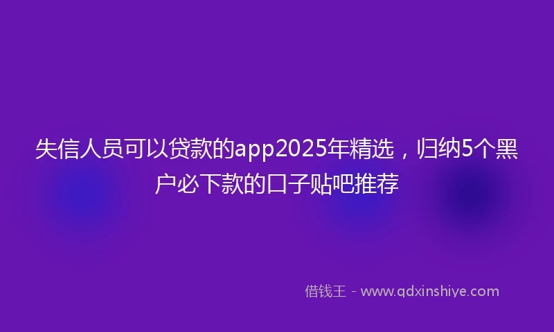 失信人员可以贷款的app2025年精选,归纳5个黑户必下款的口子贴吧推荐