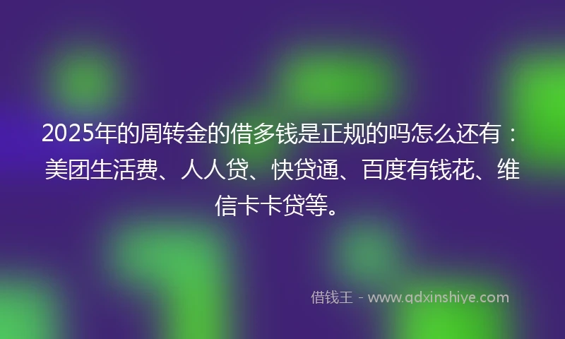 2025年的周转金的借多钱是正规的吗怎么还有：美团生活费、人人贷、快贷通、百度有钱花、维信卡卡贷等。