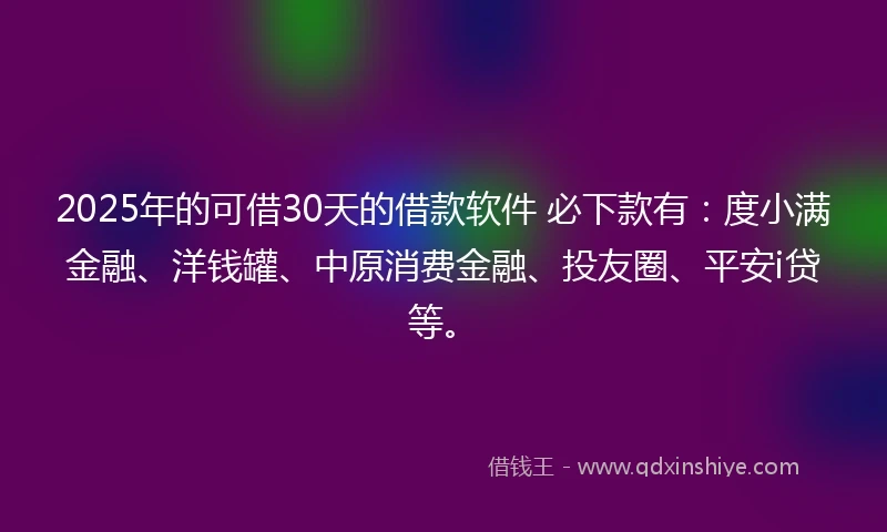 2025年的可借30天的借款软件 必下款有：度小满金融、洋钱罐、中原消费金融、投友圈、平安i贷等。