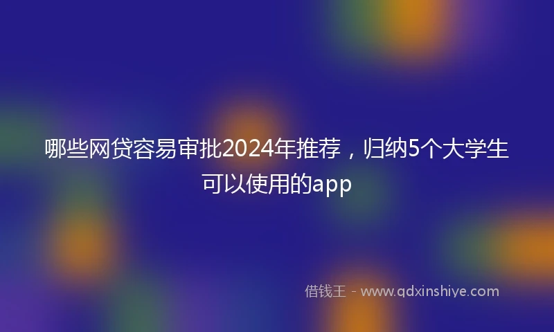 哪些网贷容易审批2024年推荐，归纳5个大学生可以使用的app