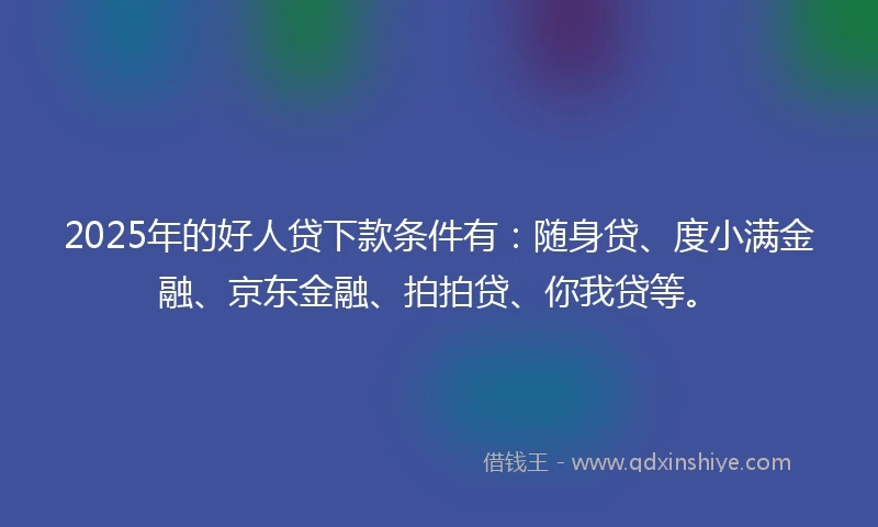 2025年的好人贷下款条件有：随身贷、度小满金融、京东金融、拍拍贷、你我贷等。