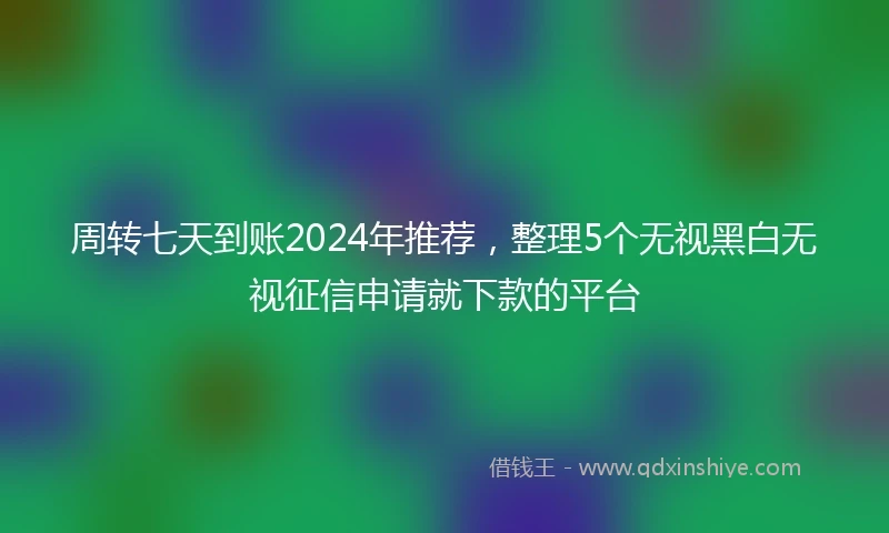 周转七天到账2024年推荐，整理5个无视黑白无视征信申请就下款的平台