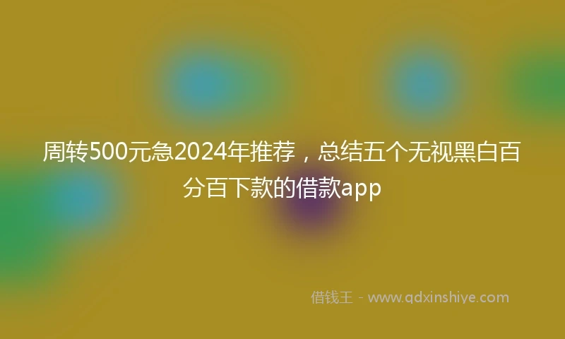 周转500元急2024年推荐,总结五个无视黑白百分百下款的借款app