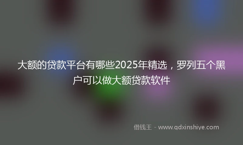 大额的贷款平台有哪些2025年精选，罗列五个黑户可以做大额贷款软件