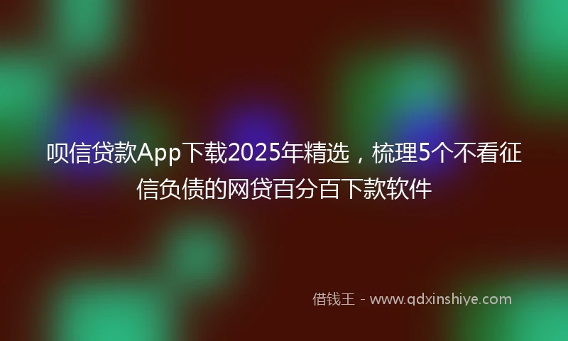 呗信贷款App下载2025年精选，梳理5个不看征信负债的网贷百分百下款软件