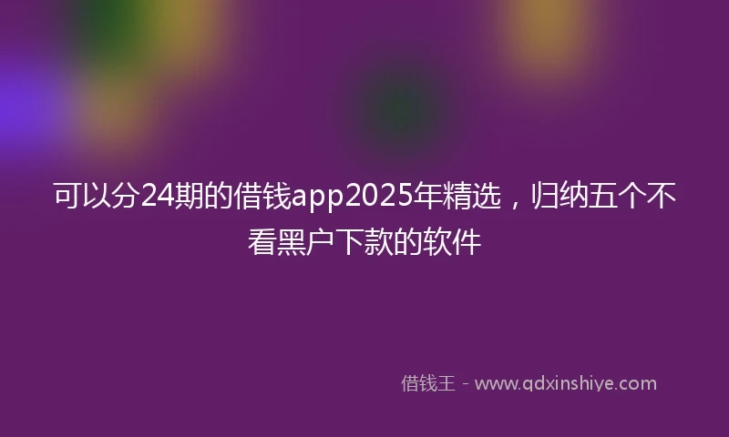 可以分24期的借钱app2025年精选，归纳五个不看黑户下款的软件
