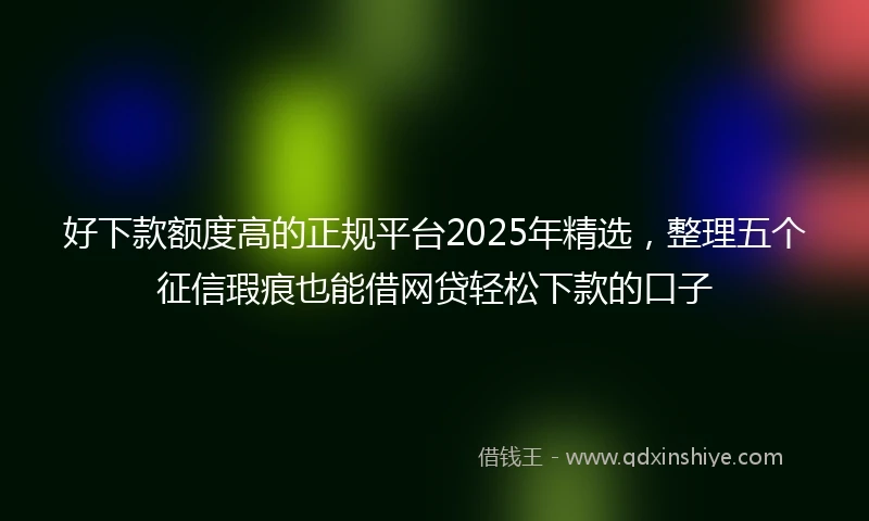 好下款额度高的正规平台2025年精选，整理五个征信瑕疵也能借网贷轻松下款的口子