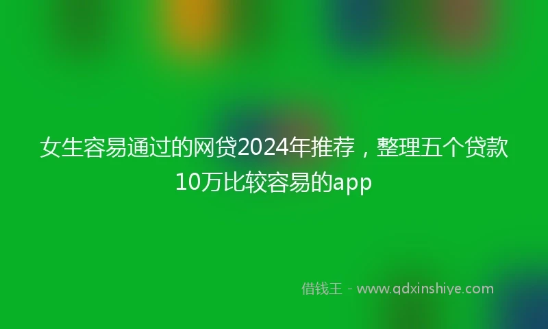 女生容易通过的网贷2024年推荐，整理五个贷款10万比较容易的app