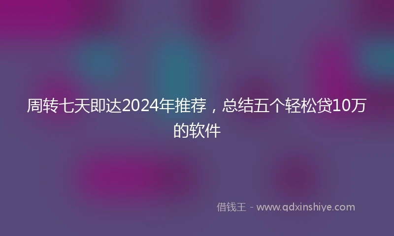 周转七天即达2024年推荐，总结五个轻松贷10万的软件