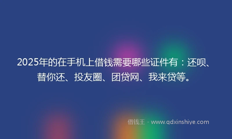 2025年的在手机上借钱需要哪些证件有:还呗、替你还、投友圈、团贷网、我来贷等。