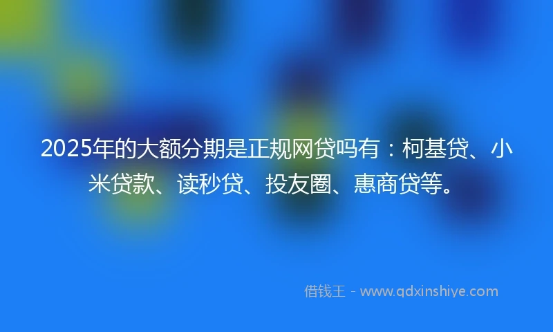 2025年的大额分期是正规网贷吗有：柯基贷、小米贷款、读秒贷、投友圈、惠商贷等。