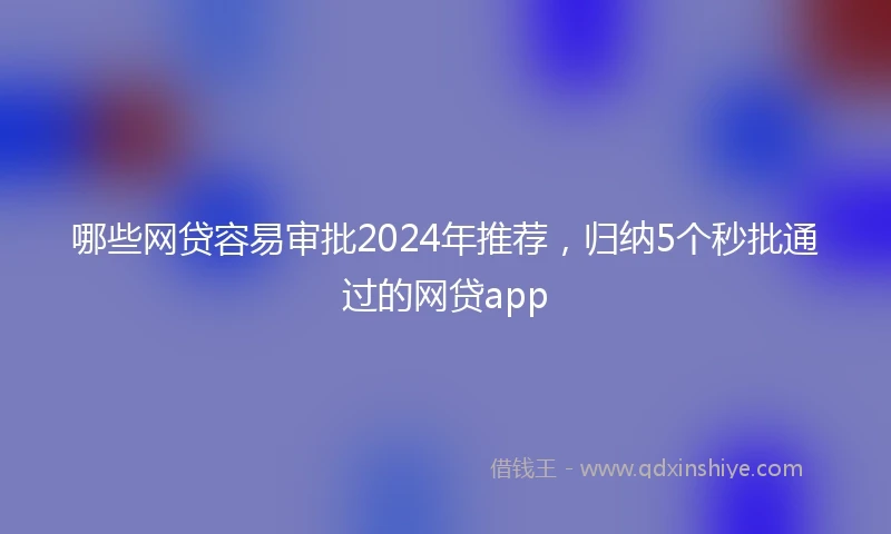 哪些网贷容易审批2024年推荐，归纳5个秒批通过的网贷app