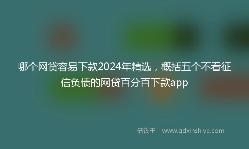 哪个网贷容易下款2024年精选，概括五个不看征信负债的网贷百分百下款app