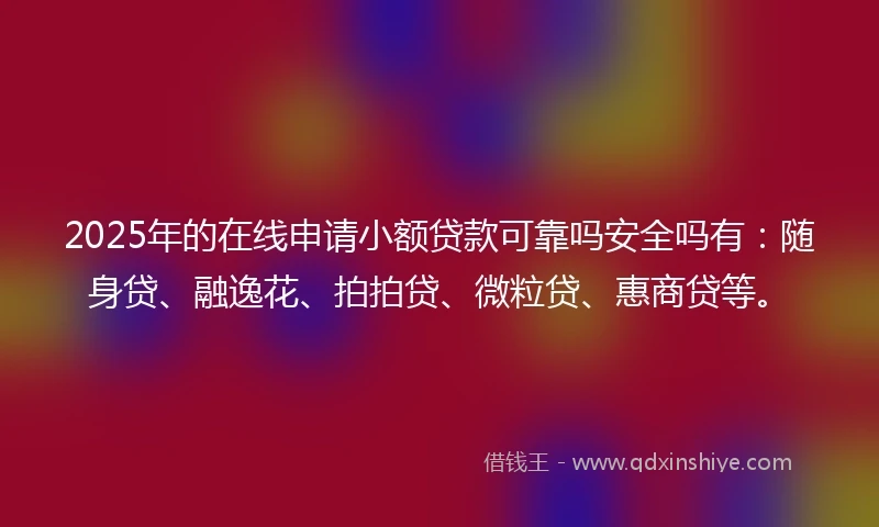 2025年的在线申请小额贷款可靠吗安全吗有：随身贷、融逸花、拍拍贷、微粒贷、惠商贷等。