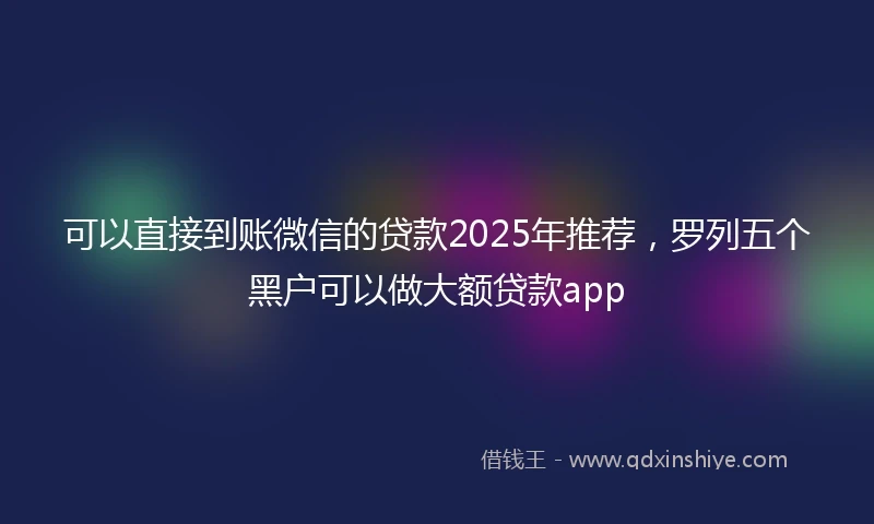 可以直接到账微信的贷款2025年推荐，罗列五个黑户可以做大额贷款app
