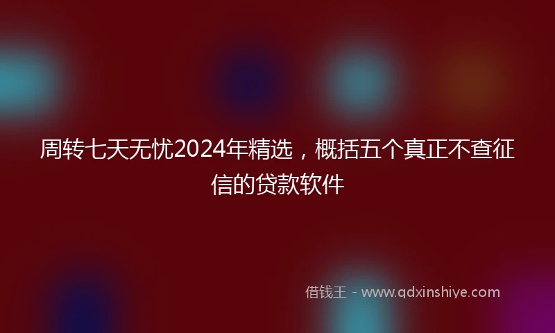 周转七天无忧2024年精选，概括五个真正不查征信的贷款软件