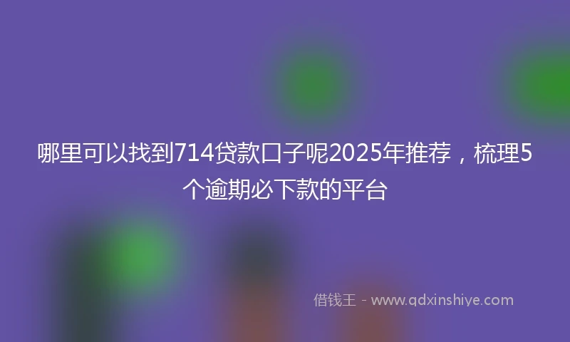哪里可以找到714贷款口子呢2025年推荐，梳理5个逾期必下款的平台