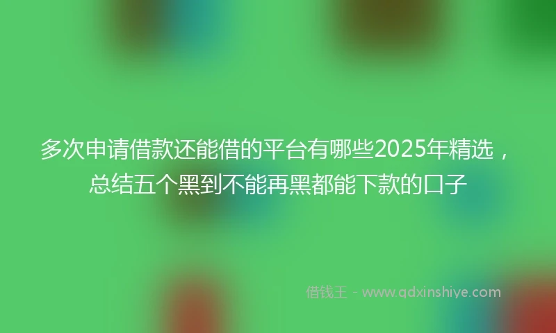 多次申请借款还能借的平台有哪些2025年精选，总结五个黑到不能再黑都能下款的口子
