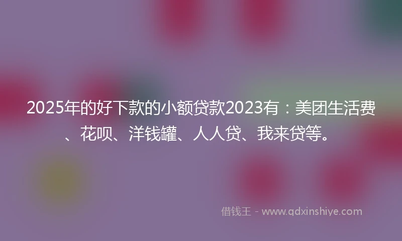 2025年的好下款的小额贷款2023有：美团生活费、花呗、洋钱罐、人人贷、我来贷等。
