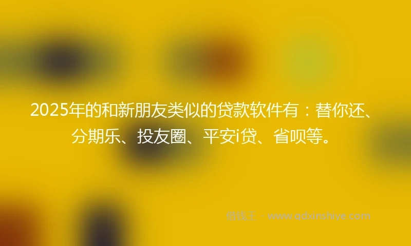 2025年的和新朋友类似的贷款软件有：替你还、分期乐、投友圈、平安i贷、省呗等。