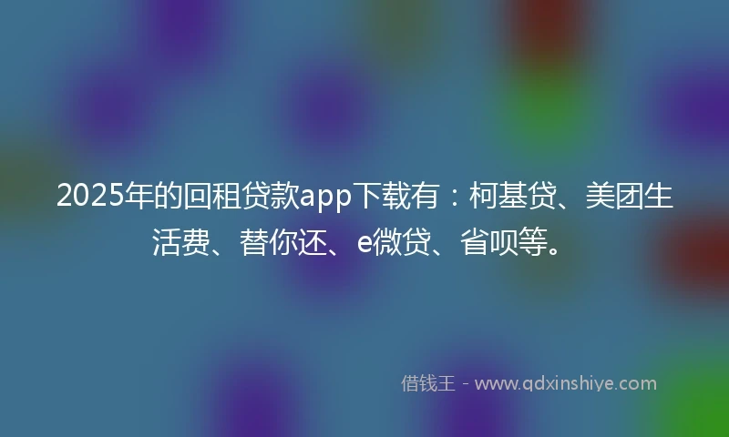 2025年的回租贷款app下载有：柯基贷、美团生活费、替你还、e微贷、省呗等。