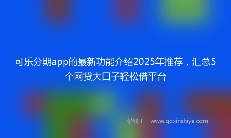 可乐分期app的最新功能介绍2025年推荐，汇总5个网贷大口子轻松借平台
