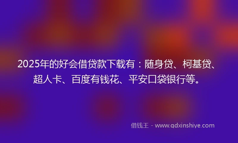 2025年的好会借贷款下载有：随身贷、柯基贷、超人卡、百度有钱花、平安口袋银行等。