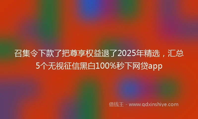 召集令下款了把尊享权益退了2025年精选，汇总5个无视征信黑白100%秒下网贷app