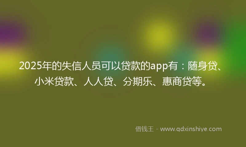 2025年的失信人员可以贷款的app有：随身贷、小米贷款、人人贷、分期乐、惠商贷等。
