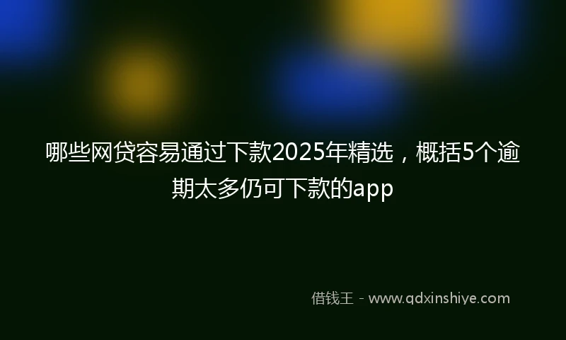 哪些网贷容易通过下款2025年精选，概括5个逾期太多仍可下款的app