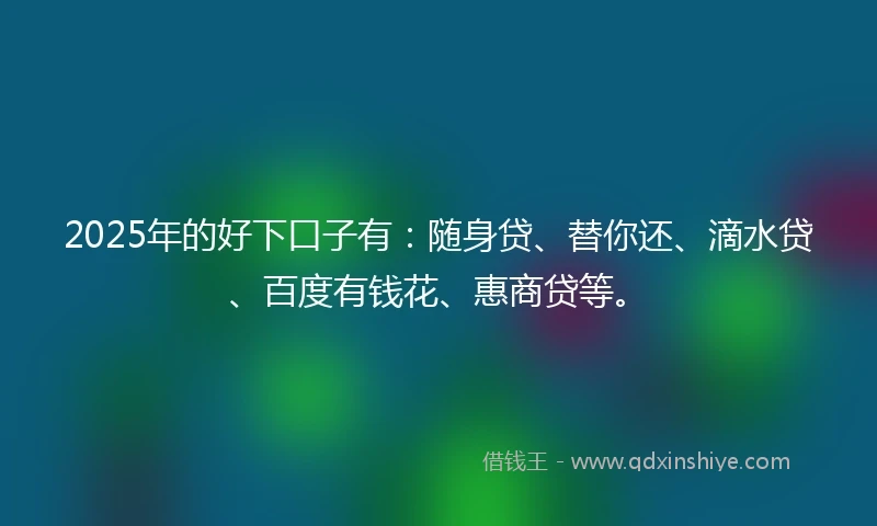 2025年的好下口子有：随身贷、替你还、滴水贷、百度有钱花、惠商贷等。