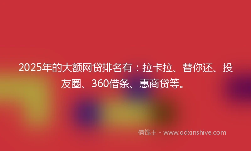 2025年的大额网贷排名有：拉卡拉、替你还、投友圈、360借条、惠商贷等。