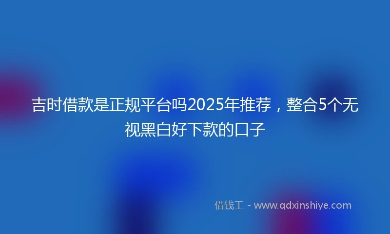 吉时借款是正规平台吗2025年推荐,整合5个无视黑白好下款的口子