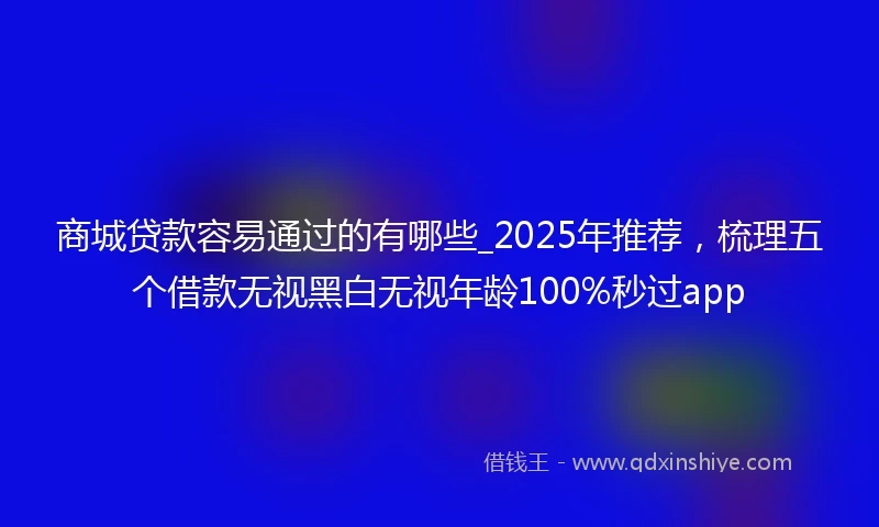 商城贷款容易通过的有哪些_2025年推荐，梳理五个借款无视黑白无视年龄100%秒过app