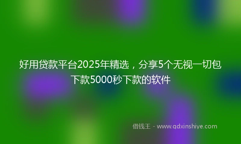 好用贷款平台2025年精选，分享5个无视一切包下款5000秒下款的软件