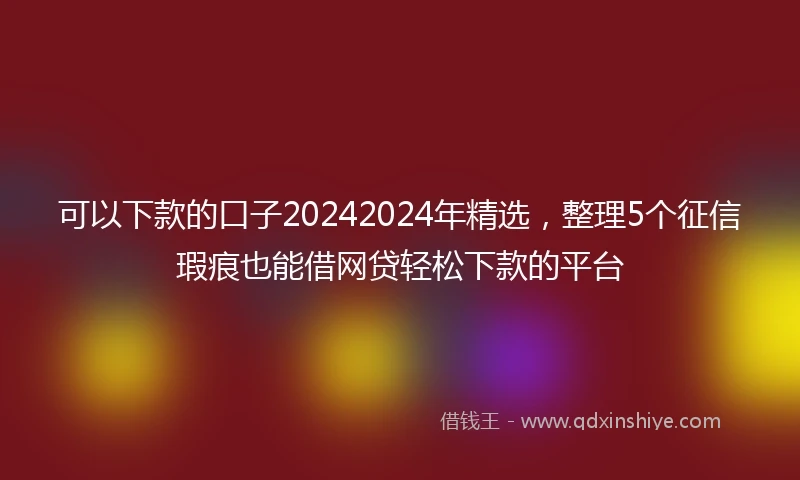 可以下款的口子20242024年精选，整理5个征信瑕疵也能借网贷轻松下款的平台