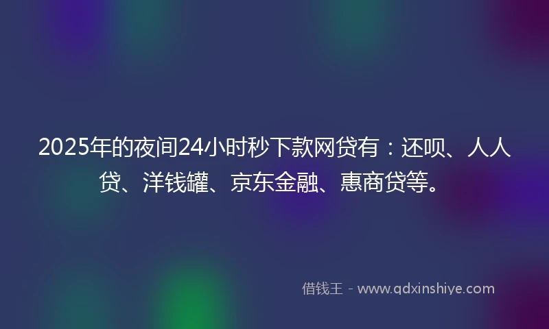 2025年的夜间24小时秒下款网贷有：还呗、人人贷、洋钱罐、京东金融、惠商贷等。